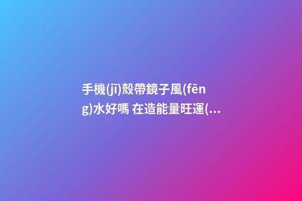 手機(jī)殼帶鏡子風(fēng)水好嗎 在造能量旺運(yùn)勢